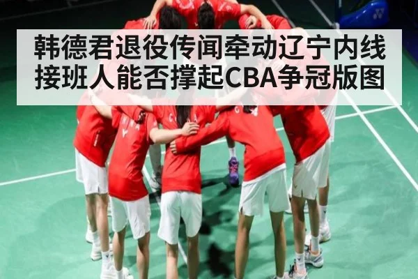 韩德君退役传闻牵动辽宁内线 接班人能否撑起CBA争冠版图